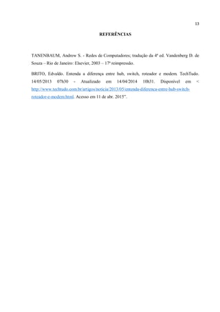 13
REFERÊNCIAS
TANENBAUM, Andrew S. - Redes de Computadores; tradução da 4ª ed. Vandenberg D. de
Souza – Rio de Janeiro: Elsevier, 2003 – 17ª reimpressão.
BRITO, Edvaldo. Entenda a diferença entre hub, switch, roteador e modem. TechTudo.
14/05/2013 07h30 - Atualizado em 14/04/2014 10h31. Disponível em <
http://www.techtudo.com.br/artigos/noticia/2013/05/entenda-diferenca-entre-hub-switch-
roteador-e-modem.html. Acesso em 11 de abr. 2015”.
 