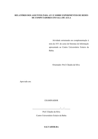RELATÓRIO DOS ASSUNTOS PARA AV1 E SOBRE ESPERIMENTOS DE REDES
DE COMPUTADORES EM SALA DE AULA
Atividade estruturada em complementação à
nota da AV1 do curso de Sistemas de Informação
apresentado ao Centro Universitário Estácio da
Bahia.
Orientador: Prof. Cláudio da Silva
Aprovado em:
EXAMINADOR
____________________________/___/______
Prof. Cláudio da Silva
Centro Universitário Estácio da Bahia
SALVADOR-BA
 