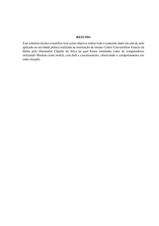 RESUMO
Este relatório técnico-científico tem como objetivo relatar todo o conteúdo dado em sala de aula
aplicado na atividade prática realizada na instituição de ensino Centro Universitário Estácio da
Bahia pelo Orientador Cláudio da Silva na qual foram simuladas redes de computadores
utilizando Modem como switch, com hub e cascateamento, observando o comportamento em
cada situação.
 