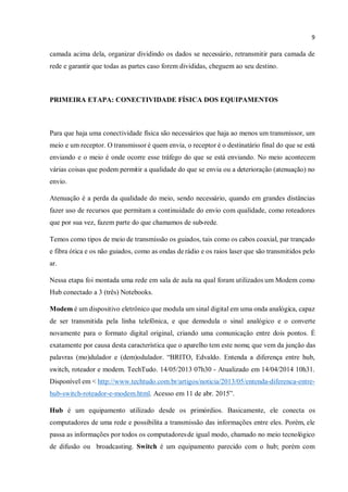 9
camada acima dela, organizar dividindo os dados se necessário, retransmitir para camada de
rede e garantir que todas as partes caso forem divididas, cheguem ao seu destino.
PRIMEIRA ETAPA: CONECTIVIDADE FÍSICA DOS EQUIPAMENTOS
Para que haja uma conectividade física são necessários que haja ao menos um transmissor, um
meio e um receptor. O transmissor é quem envia, o receptor é o destinatário final do que se está
enviando e o meio é onde ocorre esse tráfego do que se está enviando. No meio acontecem
várias coisas que podem permitir a qualidade do que se envia ou a deterioração (atenuação) no
envio.
Atenuação é a perda da qualidade do meio, sendo necessário, quando em grandes distâncias
fazer uso de recursos que permitam a continuidade do envio com qualidade, como roteadores
que por sua vez, fazem parte do que chamamos de sub-rede.
Temos como tipos de meio de transmissão os guiados, tais como os cabos coaxial, par trançado
e fibra ótica e os não guiados, como as ondas derádio e os raios laser que são transmitidos pelo
ar.
Nessa etapa foi montada uma rede em sala de aula na qual foram utilizados um Modem como
Hub conectado a 3 (três) Notebooks.
Modem é um dispositivo eletrônico que modula um sinal digital em uma onda analógica, capaz
de ser transmitida pela linha telefônica, e que demodula o sinal analógico e o converte
novamente para o formato digital original, criando uma comunicação entre dois pontos. É
exatamente por causa desta característica que o aparelho tem este nome, que vem da junção das
palavras (mo)dulador e (dem)odulador. “BRITO, Edvaldo. Entenda a diferença entre hub,
switch, roteador e modem. TechTudo. 14/05/2013 07h30 - Atualizado em 14/04/2014 10h31.
Disponível em < http://www.techtudo.com.br/artigos/noticia/2013/05/entenda-diferenca-entre-
hub-switch-roteador-e-modem.html. Acesso em 11 de abr. 2015”.
Hub é um equipamento utilizado desde os primórdios. Basicamente, ele conecta os
computadores de uma rede e possibilita a transmissão das informações entre eles. Porém, ele
passa as informações por todos os computadoresde igual modo, chamado no meio tecnológico
de difusão ou broadcasting. Switch é um equipamento parecido com o hub; porém com
 