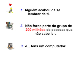 1.  Alguém acabou de se lembrar de ti. 2.   Não fazes parte do grupo de    200 milhões  de pessoas que não sabe ler.   3.   e... tens um computador!   