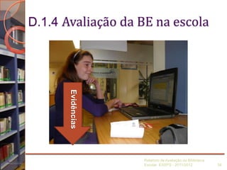 D.1.4 Avaliação da BE na escola
Relatório de Avaliação da Biblioteca
Escolar ESSPS - 2011/2012 34
Evidências
 
