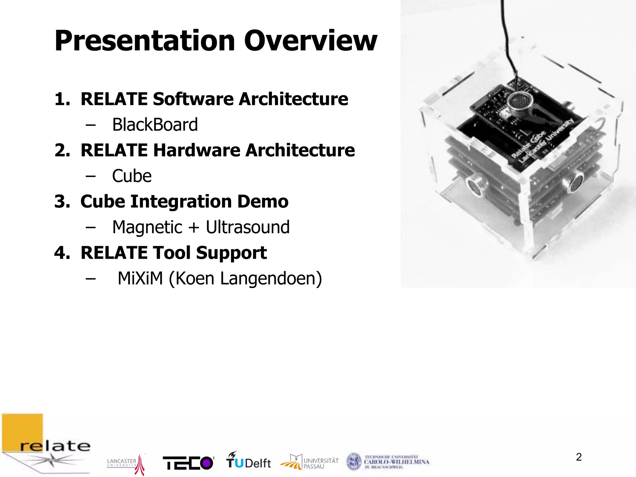 Presentation Overview
1. RELATE Software Architecture
   – BlackBoard
2. RELATE Hardware Architecture
   – Cube
3. Cube Integration Demo
   – Magnetic + Ultrasound
4. RELATE Tool Support
   – MiXiM (Koen Langendoen)




                                  2
 