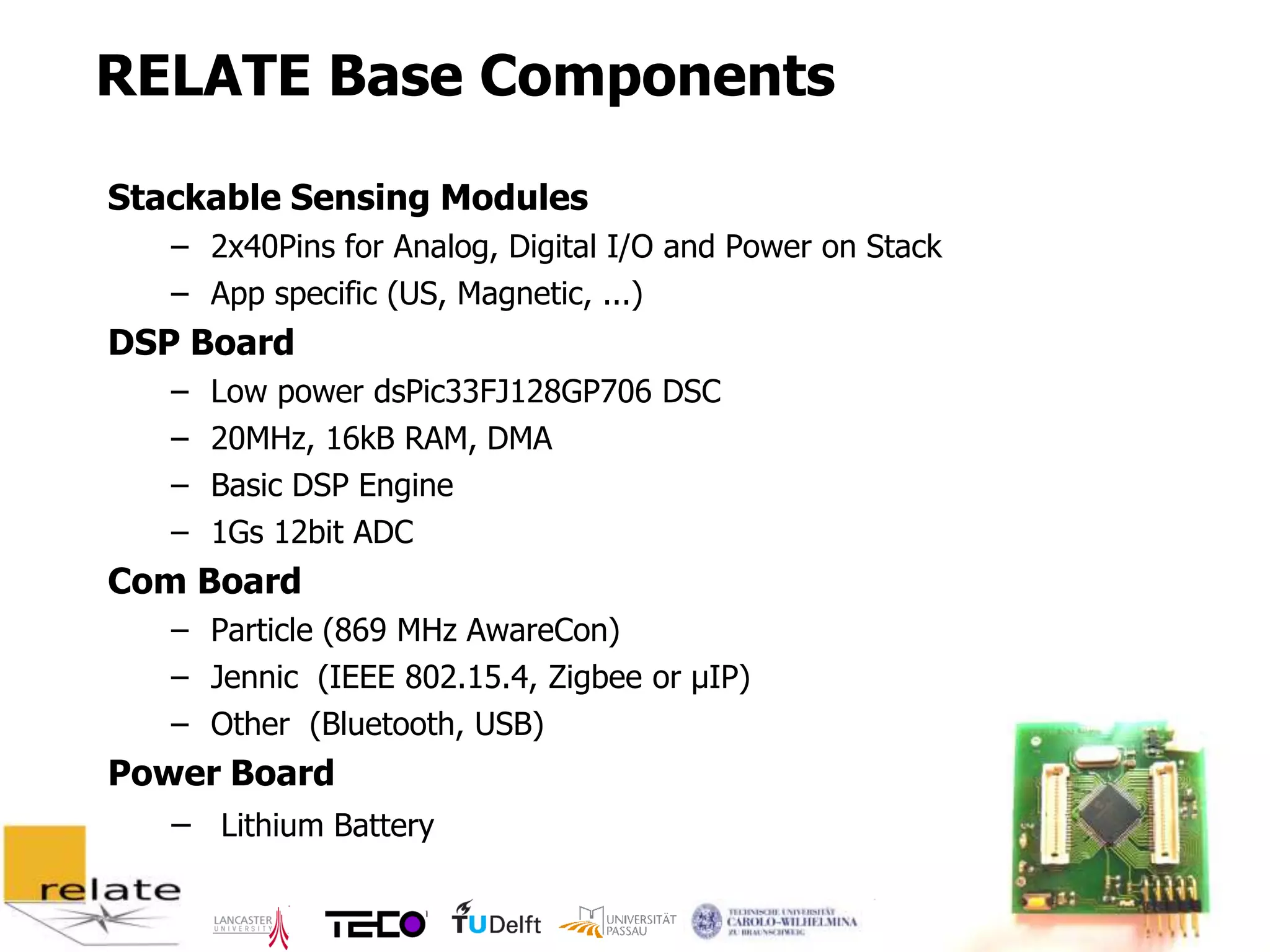 RELATE Base Components

Stackable Sensing Modules
   – 2x40Pins for Analog, Digital I/O and Power on Stack
   – App specific (US, Magnetic, ...)
DSP Board
   –   Low power dsPic33FJ128GP706 DSC
   –   20MHz, 16kB RAM, DMA
   –   Basic DSP Engine
   –   1Gs 12bit ADC
Com Board
   – Particle (869 MHz AwareCon)
   – Jennic (IEEE 802.15.4, Zigbee or µIP)
   – Other (Bluetooth, USB)
Power Board
   – Lithium Battery

                                                           7
 