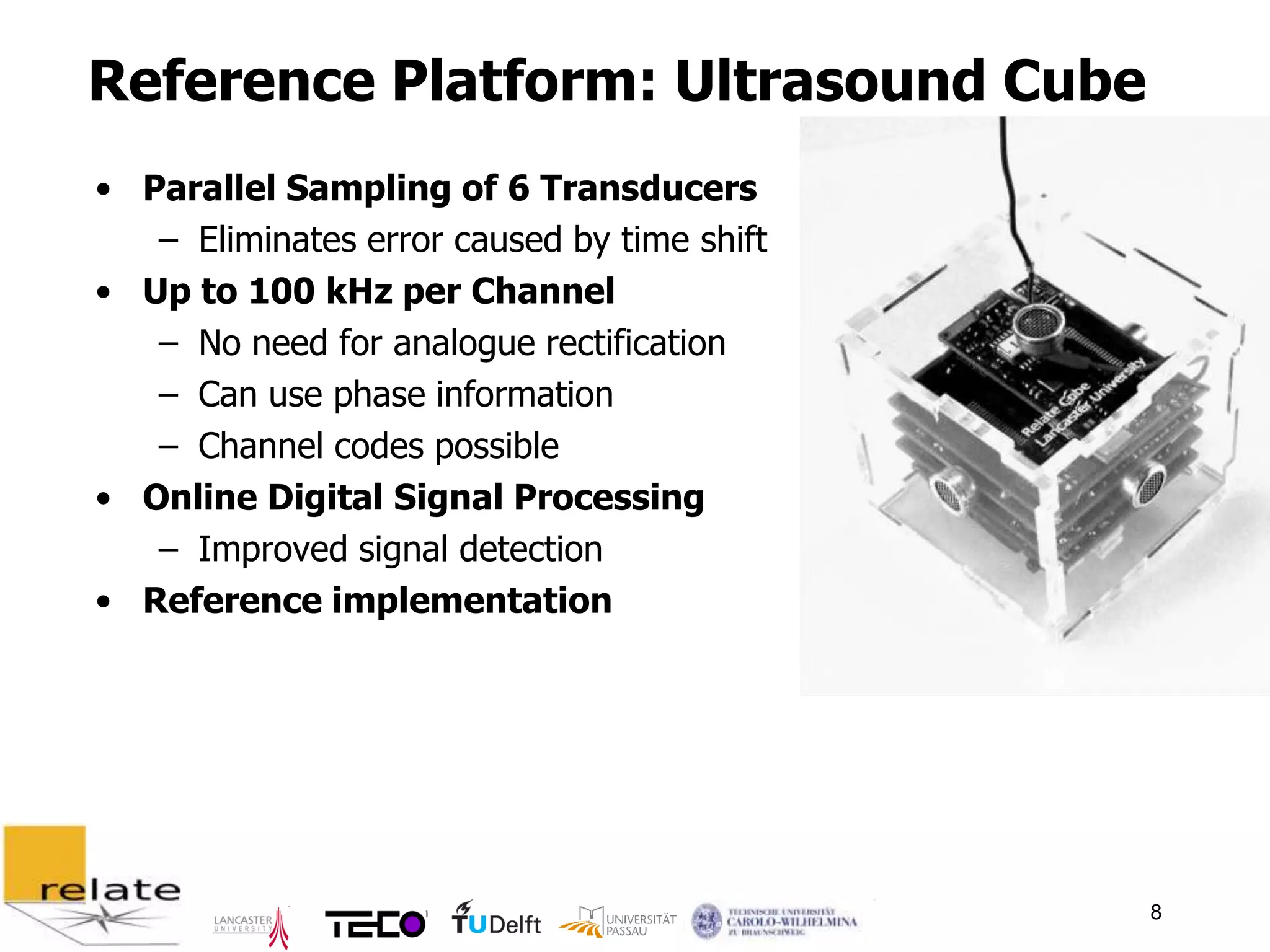 Reference Platform: Ultrasound Cube
• Parallel Sampling of 6 Transducers
   – Eliminates error caused by time shift
• Up to 100 kHz per Channel
   – No need for analogue rectification
   – Can use phase information
   – Channel codes possible
• Online Digital Signal Processing
   – Improved signal detection
• Reference implementation




                                             8
 