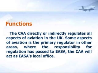 Functions    The CAA directly or indirectly regulates all aspects of aviation in the UK. Some aspects of aviation is the primary regulator in other areas, where the responsibility for regulation has passed to EASA, the CAA will act as EASA's local office.
