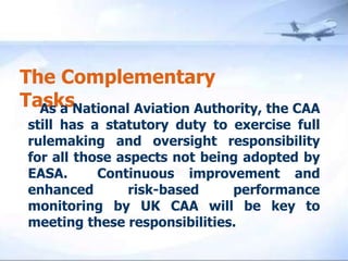 The Complementary Tasks    As a National Aviation Authority, the CAA still has a statutory duty to exercise full rulemaking and oversight responsibility for all those aspects not being adopted by EASA.  Continuous improvement and enhanced risk-based performance monitoring by UK CAA will be key to meeting these responsibilities. 