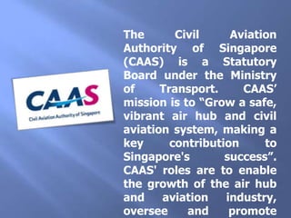 The Civil Aviation Authority of Singapore (CAAS) is a Statutory Board under the Ministry of Transport. CAAS’ mission is to “Grow a safe, vibrant air hub and civil aviation system, making a key contribution to Singapore's success”. CAAS' roles are to enable the growth of the air hub and aviation industry, oversee and promote safety in the industry, provide air navigation services, and develop Singapore as a centre of excellence for aviation knowledge and human resource development.