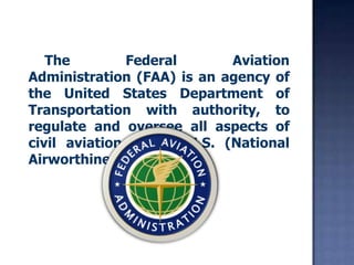     The Federal Aviation Administration (FAA) is an agency of the United States Department of Transportation with authority, to regulate and oversee all aspects of civil aviation in the U.S. (National Airworthiness Authority).