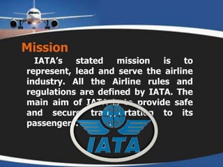Mission   IATA’s stated mission is to represent, lead and serve the airline industry. All the Airline rules and regulations are defined by IATA. The main aim of IATA is to provide safe and secure transportation to its passengers.