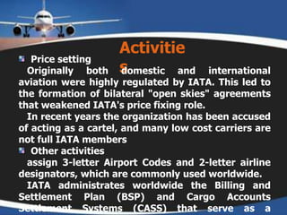Activities  Price setting   Originally both domestic and international aviation were highly regulated by IATA. This led to the formation of bilateral "open skies" agreements that weakened IATA's price fixing role.    In recent years the organization has been accused of acting as a cartel, and many low cost carriers are not full IATA members  Other activities   assign 3-letter Airport Codes and 2-letter airline designators, which are commonly used worldwide.    IATA administrates worldwide the Billing and Settlement Plan (BSP) and Cargo Accounts Settlement Systems (CASS) that serve as a facilitator of the sales, reporting and remittance of accredited travel and cargo agencies. Both settlement programmers are ruled by standards and resolutions.