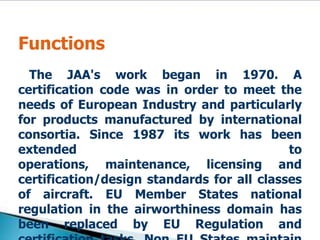 Functions    The JAA's work began in 1970. A certification code was in order to meet the needs of European Industry and particularly for products manufactured by international consortia. Since 1987 its work has been extended to operations, maintenance, licensing and certification/design standards for all classes of aircraft. EU Member States national regulation in the airworthiness domain has been replaced by EU Regulation and certification tasks. Non EU States maintain their responsibility in all fields.