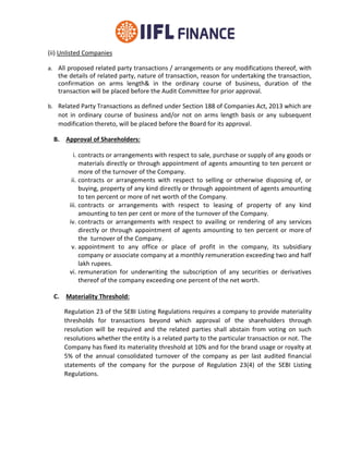 (ii) Unlisted Companies
a. All proposed related party transactions / arrangements or any modifications thereof, with
the details of related party, nature of transaction, reason for undertaking the transaction,
confirmation on arms length& in the ordinary course of business, duration of the
transaction will be placed before the Audit Committee for prior approval.
b. Related Party Transactions as defined under Section 188 of Companies Act, 2013 which are
not in ordinary course of business and/or not on arms length basis or any subsequent
modification thereto, will be placed before the Board for its approval.
B. Approval of Shareholders:
i. contracts or arrangements with respect to sale, purchase or supply of any goods or
materials directly or through appointment of agents amounting to ten percent or
more of the turnover of the Company.
ii. contracts or arrangements with respect to selling or otherwise disposing of, or
buying, property of any kind directly or through appointment of agents amounting
to ten percent or more of net worth of the Company.
iii. contracts or arrangements with respect to leasing of property of any kind
amounting to ten per cent or more of the turnover of the Company.
iv. contracts or arrangements with respect to availing or rendering of any services
directly or through appointment of agents amounting to ten percent or more of
the turnover of the Company.
v. appointment to any office or place of profit in the company, its subsidiary
company or associate company at a monthly remuneration exceeding two and half
lakh rupees.
vi. remuneration for underwriting the subscription of any securities or derivatives
thereof of the company exceeding one percent of the net worth.
C. Materiality Threshold:
Regulation 23 of the SEBI Listing Regulations requires a company to provide materiality
thresholds for transactions beyond which approval of the shareholders through
resolution will be required and the related parties shall abstain from voting on such
resolutions whether the entity is a related party to the particular transaction or not. The
Company has fixed its materiality threshold at 10% and for the brand usage or royalty at
5% of the annual consolidated turnover of the company as per last audited financial
statements of the company for the purpose of Regulation 23(4) of the SEBI Listing
Regulations.
 