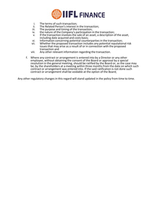 i. The terms of such transaction;
ii. The Related Person’s interest in the transaction;
iii. The purpose and timing of the transaction;
iv. the nature of the Company’s participation in the transaction;
v. If the transaction involves the sale of an asset, a description of the asset,
including date acquired and costs basis;
vi. Information concerning potential counterparties in the transaction;
vii. Whether the proposed transaction includes any potential reputational risk
issues that may arise as a result of or in connection with the proposed
transaction and
viii. Any other relevant information regarding the transaction.
f. Where any contract or arrangement is entered into by a Director or any other
employee, without obtaining the consent of the Board or approval by a special
resolution in the general meeting, should be ratified by the Board or, as the case may
be, by the shareholders at a meeting within three months from the date on which such
contract or arrangement was entered into. If the said ratification is not done such
contract or arrangement shall be voidable at the option of the Board;
Any other regulatory changes in this regard will stand updated in the policy from time to time.
 