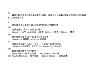 １.
複数を明示する必要のある場合は除き、基本的には単数に訳しておくほうが日本語
としては自然です。
２.
文の趣旨から複数に訳したほうが好ましい場合には
(a)
名詞を重ねて「～々」のように訳す
people → 人々　countries → 国々　towns → 町々　villages → 村々
(b)
頭に複数を表す「諸～」などをつけて訳す
peoples → 諸国民　prices → 諸物価
(c)
名詞のあとに「～ら」、「～たち」、「～がた」などをつける
children → 子どもら、子どもたち　teachers → 先生がた
(d)
単位を表す語をそえて訳す
some men → 幾人かの男　　　ten books → 本10冊
one hundred horses → 馬100頭　　　twenty pencils → 鉛筆20本

 
