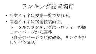 ランキング設置箇所
• 授業イイネは授業一覧で見れる。
• 宿題イイネは宿題投稿画面。
トータルのランキングはトロフィーの様
にマイページから遷移
（自分のページで順位確認、リンクを押
して全体確認）

 