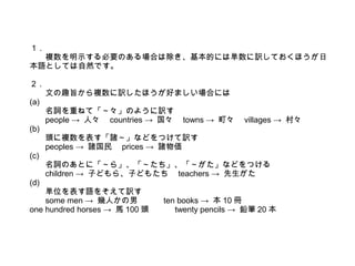 １ .
複数を明示する必要のある場合は除き、基本的には単数に訳しておくほうが日
本語としては自然です。
２ .
文の趣旨から複数に訳したほうが好ましい場合には
(a)
名詞を重ねて「～々」のように訳す
people → 人々　 countries → 国々　 towns → 町々　 villages → 村々
(b)
頭に複数を表す「諸～」などをつけて訳す
peoples → 諸国民　 prices → 諸物価
(c)
名詞のあとに「～ら」、「～たち」、「～がた」などをつける
children → 子どもら、子どもたち　 teachers → 先生がた
(d)
単位を表す語をそえて訳す
some men → 幾人かの男　　　 ten books → 本 10 冊
one hundred horses → 馬 100 頭　　　 twenty pencils → 鉛筆 20 本
 
