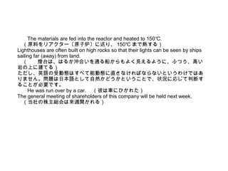 The materials are fed into the reactor and heated to 150 .℃
　（原料をリアクター〔原子炉〕に送り、 150℃ まで熱する）
Lighthouses are often built on high rocks so that their lights can be seen by ships
sailing far (away) from land.
　（ 燈台は、はるか沖合いを通る船からもよく見えるように、ふつう、高い
岩の上に建てる）
ただし、英語の受動態はすべて能動態に直さなければならないというわけではあ
りません。問題は日本語として自然かどうかということで、状況に応じて判断す
ることが必要です。
He was run over by a car. 　（彼は車にひかれた）
The general meeting of shareholders of this company will be held next week.
　（当社の株主総会は来週開かれる）
 