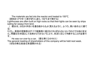 The materials are fed into the reactor and heated to 150 .℃
　（原料をリアクター〔原子炉〕に送り、150℃まで熱する）
Lighthouses are often built on high rocks so that their lights can be seen by ships
sailing far (away) from land.
　（ 燈台は、はるか沖合いを通る船からもよく見えるように、ふつう、高い岩の上に建て
る）
ただし、英語の受動態はすべて能動態に直さなければならないというわけではありませ
ん。問題は日本語として自然かどうかということで、状況に応じて判断することが必要で
す。
He was run over by a car.　（彼は車にひかれた）
The general meeting of shareholders of this company will be held next week.
　（当社の株主総会は来週開かれる）
 