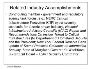Related Industry Accomplishments
• Contributing member - government and regulatory
agency task forces, e.g.: NERC Critical
Infrastructure Protection (CIP) cyber security
standards for electric power industry, National
Infrastructure Advisory Council’s (NIAC) Report and
Recommendations On Insider Threat to Critical
Infrastructures (to Department of Homeland Security
and the President; New York Federal Reserve Bank
update of Sound Practices Guidance on Information
Security, State of Maryland Governor’s Workforce
Investment Board – Cyber Security Committee.
Michael Rossman
 