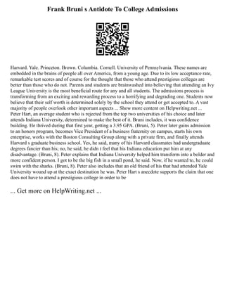 Frank Bruni s Antidote To College Admissions
Harvard. Yale. Princeton. Brown. Columbia. Cornell. University of Pennsylvania. These names are
embedded in the brains of people all over America, from a young age. Due to its low acceptance rate,
remarkable test scores and of course for the thought that those who attend prestigious colleges are
better than those who do not. Parents and students are brainwashed into believing that attending an Ivy
League University is the most beneficial route for any and all students. The admissions process is
transforming from an exciting and rewarding process to a horrifying and degrading one. Students now
believe that their self worth is determined solely by the school they attend or get accepted to. A vast
majority of people overlook other important aspects ... Show more content on Helpwriting.net ...
Peter Hart, an average student who is rejected from the top two universities of his choice and later
attends Indiana University, determined to make the best of it. Bruni includes, it was confidence
building. He thrived during that first year, getting a 3.95 GPA. (Bruni, 5). Peter later gains admission
to an honors program, becomes Vice President of a business fraternity on campus, starts his own
enterprise, works with the Boston Consulting Group along with a private firm, and finally attends
Harvard s graduate business school. Yes, he said, many of his Harvard classmates had undergraduate
degrees fancier than his; no, he said, he didn t feel that his Indiana education put him at any
disadvantage. (Bruni, 8). Peter explains that Indiana University helped him transform into a bolder and
more confident person. I got to be the big fish in a small pond, he said. Now, if he wanted to, he could
swim with the sharks. (Bruni, 8). Peter also includes that an old friend of his that had attended Yale
University wound up at the exact destination he was. Peter Hart s anecdote supports the claim that one
does not have to attend a prestigious college in order to be
... Get more on HelpWriting.net ...
 