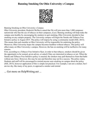 Banning Smoking On Ohio University s Campus
Banning Smoking on Ohio University s Campus
Ohio University president, Roderick McDavis stated that We will join more than 1,000 campuses
nationwide who ban the use of tobacco on their campuses, (Lee). Banning smoking will help make the
campus area healthy by encouraging the smokers to quit smoking, Ohio University decided to ban
smoking on any campus property. The University campus will begin the Smoke and Tobacco Free
Initiative policy in August 2015. The policy will impose by using a community model (Hill, 2015).
This means that each member at Ohio University will be responsible for endorsing the policy.
Moreover, Ohio University hopes the campus becomes healthier without tobacco. This policy will
affect many on Ohio University s campus. However, the ban on smoking will be ineffective for many
reasons.
First, according to a Tobacco Free Initiative flyer, in order to ban tobacco, smokers should be given
the opportunity to be warned, given advice, or asked if they are interested in tobacco or not. When the
Smoke and Tobacco Free Initiative policy is enacted, the smokers may pull themselves from that habit
without any force. However, this may be rare and therefore may not be a success. The policy states,
Students and staff will be encouraged to remind anyone seen smoking on campus about the policy
(Hill, 2015), however application of this is simple not practical. For example, I am not a smoker, but I
am too shy, like many of my peers, to approach a smoker and remind
... Get more on HelpWriting.net ...
 