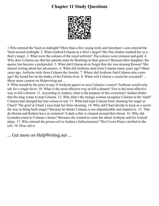 Chapter 11 Study Questions
1.Who entered the Vault at midnight? More than a few young lords and merchant s sons entered the
Vault around midnight. 2. What marked Celaena as a thief s target? Her fine clothes marked her as a
thief s target. 3. What were the colours of the royal uniform? The colours were crimson and gold. 4.
Why does Celaena say that her parents must be thrashing in their graves? Because their daughter, the
queen, has become a pickpocket. 5. What did Celaena do to forget that she was missing Rowan? She
started writing about her adventures. 6. What did Arobynn steal from Celaena many years ago? Many
years ago, Arobynn stole from Celaena the Amulet. 7. Where did Arobynn find Celaena nine years
ago? He found her on the banks of the Florine river. 8. When will Celaena s cousin be executed? ...
Show more content on Helpwriting.net ...
9. What would be the price to pay if Arobynn agrees to save Celaena s cousin? Arobynn would only
ask for a single favor. 10. What is the most effective way to kill a demon? Fire is the most effective
way to kill a demon. 11. According to Aedion, what is the purpose of this execution? Aedion thinks
that the king wants to trap Celaena. 12. Why didn t the strange woman recognise Celaena in the Vault?
Celaena had changed her hair colour to red. 13. What had kept Celaena from shouting her anger at
Chaol? The grief in Chaol s eyes kept her from shouting. 14. Why did Chaol decide to keep as a secret
the way to bring back magic? Because he thinks Celaena is too unpredictable and impulsive. 15. That
do Dorian and Kaltain have in common? A dark collar is clasped around their throat. 16. Why did
Lysandra come to Celaena s house? Because she wanted to warn her about Arobynn and his wicked
plans. 17. Who entered the prison cell in Aedion s hallucinations? The Crown Prince strolled in the
cell. 18. How old is
... Get more on HelpWriting.net ...
 