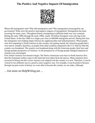 The Positive And Negative Impacts Of Immigration
Where did immigration start? Why did immigration start? Was immigration encouraged by our
government? What were the positive and negative impacts of immigration? Immigration has been
occurring for many years. Throughout history immigrating to different lands was very common.
During the early 1800s through the early 1900s, nearly 30 million foreigners were arriving in the
United States. In the late 1800s in a single year close to 400,000 immigrants arrived. During this time
the immigrants were helping shape America by supplying labor and industrialization. When people
were first migrating to North America as this country was getting started, the American people had a
very narrow mindset, therefore, as people from other countries migrated to the U.S. little by little the
country was broadened. The country was broadened along with the American people, their laws and
foreign peoples perspective of America. As the perspectives of foreign people changed migration to
America was encouraged.
First, before America was bound to begin: The Native Americans were here in North America first,
then the Europeans settlers came to this land and were taken from the natives. Many injustices have
occurred in history but this is how America was shaped to be the country it is now. Therefore, it can be
viewed in two different was in a positive and a negative way. For example, it can be positive because
through our past events in history we were able to become the country we are today. Although
... Get more on HelpWriting.net ...
 