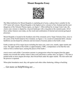 Mount Ruapehu Essay
The Māori definition for Mount Ruapehu is exploding pit of noise, a phrase that is suitable for the
2787 metre tall volcano. Mount Ruapehu is the highest active volcano in New Zealand and the most
dangerous of the Volcanic Plateau region, see figure 1. Often defined by its large Crater Lake, the
classic cone volcano is shaped by a layered landscape with a ring plain at the summits peak. All of
these surface features seen today, are the result and combination of internal and external geological
processes.
Mount Ruapehu is located at the Southern end of the extremely active Taupo Volcanic Zone, close to
the centre of the North Island in New Zealand, see figure 2. As a result of continental drift, volcanic
landforms are developed by collisions and movement of tectonic plates in the Earth s crust.
Earth is made up of five major layers including the inner core, outer core, mantle, upper mantle and
crust. The upper mantle of the Earth is a approximately 1100C, a temperature so hot that the rock
melts to form a molten layer, causing the pieces of the Earth s
crust to move and collide. Convention currents is a progression where hot magma from the upper
mantle rises towards the surface where it then cools and forms a surface skin, see figure 3. The skin is
pushed aside as more magma develops, then forced back under the upper mantle. The skin melts and
the process is repeated.
When plate boundaries meet, they rub against each other either shattering, sliding or buckling
... Get more on HelpWriting.net ...
 