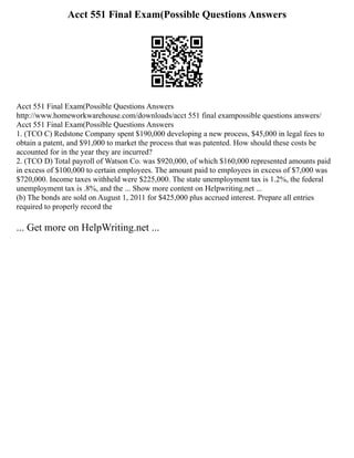 Acct 551 Final Exam(Possible Questions Answers
Acct 551 Final Exam(Possible Questions Answers
http://www.homeworkwarehouse.com/downloads/acct 551 final exampossible questions answers/
Acct 551 Final Exam(Possible Questions Answers
1. (TCO C) Redstone Company spent $190,000 developing a new process, $45,000 in legal fees to
obtain a patent, and $91,000 to market the process that was patented. How should these costs be
accounted for in the year they are incurred?
2. (TCO D) Total payroll of Watson Co. was $920,000, of which $160,000 represented amounts paid
in excess of $100,000 to certain employees. The amount paid to employees in excess of $7,000 was
$720,000. Income taxes withheld were $225,000. The state unemployment tax is 1.2%, the federal
unemployment tax is .8%, and the ... Show more content on Helpwriting.net ...
(b) The bonds are sold on August 1, 2011 for $425,000 plus accrued interest. Prepare all entries
required to properly record the
... Get more on HelpWriting.net ...
 