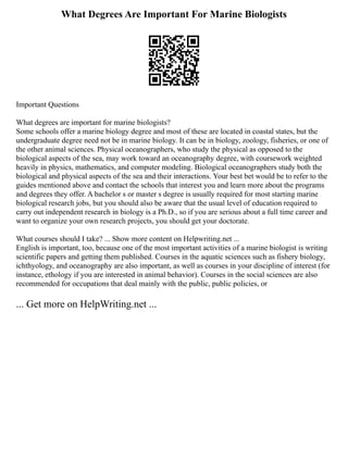 What Degrees Are Important For Marine Biologists
Important Questions
What degrees are important for marine biologists?
Some schools offer a marine biology degree and most of these are located in coastal states, but the
undergraduate degree need not be in marine biology. It can be in biology, zoology, fisheries, or one of
the other animal sciences. Physical oceanographers, who study the physical as opposed to the
biological aspects of the sea, may work toward an oceanography degree, with coursework weighted
heavily in physics, mathematics, and computer modeling. Biological oceanographers study both the
biological and physical aspects of the sea and their interactions. Your best bet would be to refer to the
guides mentioned above and contact the schools that interest you and learn more about the programs
and degrees they offer. A bachelor s or master s degree is usually required for most starting marine
biological research jobs, but you should also be aware that the usual level of education required to
carry out independent research in biology is a Ph.D., so if you are serious about a full time career and
want to organize your own research projects, you should get your doctorate.
What courses should I take? ... Show more content on Helpwriting.net ...
English is important, too, because one of the most important activities of a marine biologist is writing
scientific papers and getting them published. Courses in the aquatic sciences such as fishery biology,
ichthyology, and oceanography are also important, as well as courses in your discipline of interest (for
instance, ethology if you are interested in animal behavior). Courses in the social sciences are also
recommended for occupations that deal mainly with the public, public policies, or
... Get more on HelpWriting.net ...
 