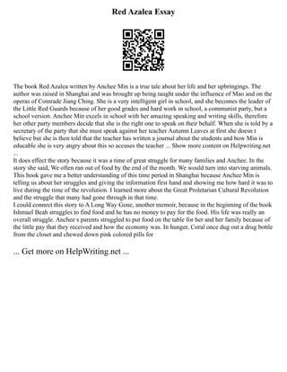 Red Azalea Essay
The book Red Azalea written by Anchee Min is a true tale about her life and her upbringings. The
author was raised in Shanghai and was brought up being taught under the influence of Mao and on the
operas of Comrade Jiang Ching. She is a very intelligent girl in school, and she becomes the leader of
the Little Red Guards because of her good grades and hard work in school, a communist party, but a
school version. Anchee Min excels in school with her amazing speaking and writing skills, therefore
her other party members decide that she is the right one to speak on their behalf. When she is told by a
secretary of the party that she must speak against her teacher Autumn Leaves at first she doesn t
believe but she is then told that the teacher has written a journal about the students and how Min is
educable she is very angry about this so accuses the teacher ... Show more content on Helpwriting.net
...
It does effect the story because it was a time of great struggle for many families and Anchee. In the
story she said, We often ran out of food by the end of the month. We would turn into starving animals.
This book gave me a better understanding of this time period in Shanghai because Anchee Min is
telling us about her struggles and giving the information first hand and showing me how hard it was to
live during the time of the revolution. I learned more about the Great Proletarian Cultural Revolution
and the struggle that many had gone through in that time.
I could connect this story to A Long Way Gone, another memoir, because in the beginning of the book
Ishmael Beah struggles to find food and he has no money to pay for the food. His life was really an
overall struggle. Anchee s parents struggled to put food on the table for her and her family because of
the little pay that they received and how the economy was. In hunger, Coral once dug out a drug bottle
from the closet and chewed down pink colored pills for
... Get more on HelpWriting.net ...
 