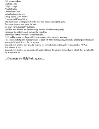 Full season tickets
Lifetime seats
Ledge Lounge
Private Suites
Champion s Club
Individual game tickets
Group tickets (15+ people)
Features and Capabilities
The main focus of the product is the play that occurs during the game.
The entertainment at a game include:
On court performance by the team.
Halftime and timeout performances by various entertainment groups.
Games on the video board, such as the Kiss Cam .
Interaction on the concourse with other fans.
Food and beverage needs provided by the concession stands or vendors.
Full season ticket plans include tickets to each NC State home game, often at a cheaper price than just
buying individual tickets for each game.
Season ticket holders may also be eligible for special deals on the ACC Tournament or NCAA
Tournament tickets.
Season ticket holders are automatically entered into a drawing in September in which they are eligible
for prizes such as
... Get more on HelpWriting.net ...
 