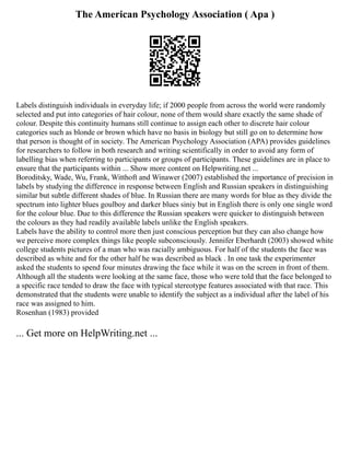 The American Psychology Association ( Apa )
Labels distinguish individuals in everyday life; if 2000 people from across the world were randomly
selected and put into categories of hair colour, none of them would share exactly the same shade of
colour. Despite this continuity humans still continue to assign each other to discrete hair colour
categories such as blonde or brown which have no basis in biology but still go on to determine how
that person is thought of in society. The American Psychology Association (APA) provides guidelines
for researchers to follow in both research and writing scientifically in order to avoid any form of
labelling bias when referring to participants or groups of participants. These guidelines are in place to
ensure that the participants within ... Show more content on Helpwriting.net ...
Boroditsky, Wade, Wu, Frank, Witthoft and Winawer (2007) established the importance of precision in
labels by studying the difference in response between English and Russian speakers in distinguishing
similar but subtle different shades of blue. In Russian there are many words for blue as they divide the
spectrum into lighter blues goulboy and darker blues siniy but in English there is only one single word
for the colour blue. Due to this difference the Russian speakers were quicker to distinguish between
the colours as they had readily available labels unlike the English speakers.
Labels have the ability to control more then just conscious perception but they can also change how
we perceive more complex things like people subconsciously. Jennifer Eberhardt (2003) showed white
college students pictures of a man who was racially ambiguous. For half of the students the face was
described as white and for the other half he was described as black . In one task the experimenter
asked the students to spend four minutes drawing the face while it was on the screen in front of them.
Although all the students were looking at the same face, those who were told that the face belonged to
a specific race tended to draw the face with typical stereotype features associated with that race. This
demonstrated that the students were unable to identify the subject as a individual after the label of his
race was assigned to him.
Rosenhan (1983) provided
... Get more on HelpWriting.net ...
 