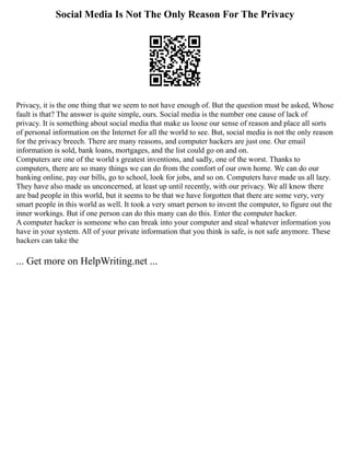 Social Media Is Not The Only Reason For The Privacy
Privacy, it is the one thing that we seem to not have enough of. But the question must be asked, Whose
fault is that? The answer is quite simple, ours. Social media is the number one cause of lack of
privacy. It is something about social media that make us loose our sense of reason and place all sorts
of personal information on the Internet for all the world to see. But, social media is not the only reason
for the privacy breech. There are many reasons, and computer hackers are just one. Our email
information is sold, bank loans, mortgages, and the list could go on and on.
Computers are one of the world s greatest inventions, and sadly, one of the worst. Thanks to
computers, there are so many things we can do from the comfort of our own home. We can do our
banking online, pay our bills, go to school, look for jobs, and so on. Computers have made us all lazy.
They have also made us unconcerned, at least up until recently, with our privacy. We all know there
are bad people in this world, but it seems to be that we have forgotten that there are some very, very
smart people in this world as well. It took a very smart person to invent the computer, to figure out the
inner workings. But if one person can do this many can do this. Enter the computer hacker.
A computer hacker is someone who can break into your computer and steal whatever information you
have in your system. All of your private information that you think is safe, is not safe anymore. These
hackers can take the
... Get more on HelpWriting.net ...
 