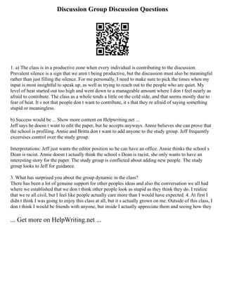 Discussion Group Discussion Questions
1. a) The class is in a productive zone when every individual is contributing to the discussion.
Prevalent silence is a sign that we aren t being productive, but the discussion must also be meaningful
rather than just filling the silence. For me personally, I need to make sure to pick the times when my
input is most insightful to speak up, as well as trying to reach out to the people who are quiet. My
level of heat started out too high and went down to a manageable amount where I don t feel nearly as
afraid to contribute. The class as a whole tends a little on the cold side, and that seems mostly due to
fear of heat. It s not that people don t want to contribute, it s that they re afraid of saying something
stupid or meaningless.
b) Success would be ... Show more content on Helpwriting.net ...
Jeff says he doesn t want to edit the paper, but he accepts anyways. Annie believes she can prove that
the school is profiling. Annie and Britta don t want to add anyone to the study group. Jeff frequently
excersises control over the study group.
Interpretations: Jeff just wants the editor position so he can have an office. Annie thinks the school s
Dean is racist. Annie doesn t actually think the school s Dean is racist, she only wants to have an
interesting story for the paper. The study group is conflicted about adding new people. The study
group looks to Jeff for guidance.
3. What has surprised you about the group dynamic in the class?
There has been a lot of genuine support for other peoples ideas and also the conversation we all had
where we established that we don t think other people look as stupid as they think they do. I realize
that we re all civil, but I feel like people actually care more than I would have expected. 4. At first I
didn t think I was going to enjoy this class at all, but it s actually grown on me. Outside of this class, I
don t think I would be friends with anyone, but inside I actually appreciate them and seeing how they
... Get more on HelpWriting.net ...
 