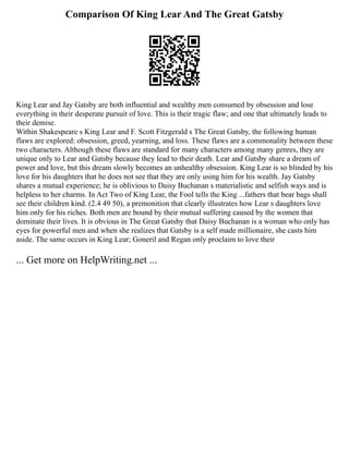 Comparison Of King Lear And The Great Gatsby
King Lear and Jay Gatsby are both influential and wealthy men consumed by obsession and lose
everything in their desperate pursuit of love. This is their tragic flaw; and one that ultimately leads to
their demise.
Within Shakespeare s King Lear and F. Scott Fitzgerald s The Great Gatsby, the following human
flaws are explored: obsession, greed, yearning, and loss. These flaws are a commonality between these
two characters. Although these flaws are standard for many characters among many genres, they are
unique only to Lear and Gatsby because they lead to their death. Lear and Gatsby share a dream of
power and love, but this dream slowly becomes an unhealthy obsession. King Lear is so blinded by his
love for his daughters that he does not see that they are only using him for his wealth. Jay Gatsby
shares a mutual experience; he is oblivious to Daisy Buchanan s materialistic and selfish ways and is
helpless to her charms. In Act Two of King Lear, the Fool tells the King ...fathers that bear bags shall
see their children kind. (2.4 49 50), a premonition that clearly illustrates how Lear s daughters love
him only for his riches. Both men are bound by their mutual suffering caused by the women that
dominate their lives. It is obvious in The Great Gatsby that Daisy Buchanan is a woman who only has
eyes for powerful men and when she realizes that Gatsby is a self made millionaire, she casts him
aside. The same occurs in King Lear; Goneril and Regan only proclaim to love their
... Get more on HelpWriting.net ...
 