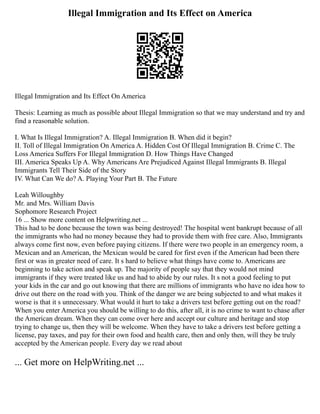 Illegal Immigration and Its Effect on America
Illegal Immigration and Its Effect On America
Thesis: Learning as much as possible about Illegal Immigration so that we may understand and try and
find a reasonable solution.
I. What Is Illegal Immigration? A. Illegal Immigration B. When did it begin?
II. Toll of Illegal Immigration On America A. Hidden Cost Of Illegal Immigration B. Crime C. The
Loss America Suffers For Illegal Immigration D. How Things Have Changed
III. America Speaks Up A. Why Americans Are Prejudiced Against Illegal Immigrants B. Illegal
Immigrants Tell Their Side of the Story
IV. What Can We do? A. Playing Your Part B. The Future
Leah Willoughby
Mr. and Mrs. William Davis
Sophomore Research Project
16 ... Show more content on Helpwriting.net ...
This had to be done because the town was being destroyed! The hospital went bankrupt because of all
the immigrants who had no money because they had to provide them with free care. Also, Immigrants
always come first now, even before paying citizens. If there were two people in an emergency room, a
Mexican and an American, the Mexican would be cared for first even if the American had been there
first or was in greater need of care. It s hard to believe what things have come to. Americans are
beginning to take action and speak up. The majority of people say that they would not mind
immigrants if they were treated like us and had to abide by our rules. It s not a good feeling to put
your kids in the car and go out knowing that there are millions of immigrants who have no idea how to
drive out there on the road with you. Think of the danger we are being subjected to and what makes it
worse is that it s unnecessary. What would it hurt to take a drivers test before getting out on the road?
When you enter America you should be willing to do this, after all, it is no crime to want to chase after
the American dream. When they can come over here and accept our culture and heritage and stop
trying to change us, then they will be welcome. When they have to take a drivers test before getting a
license, pay taxes, and pay for their own food and health care, then and only then, will they be truly
accepted by the American people. Every day we read about
... Get more on HelpWriting.net ...
 