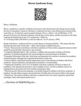 Downs Syndrome Essay
Down s Syndrome
Down s syndrome is a genetic condition involving an extra chromosome, this change occurs around
the time of conception. A person with Down s syndrome has forty seven chromosomes instead of the
usual forty six. A relatively common genetic disorder, Down s strikes 1 out of 600 babies. In 95
percent of all cases, the disorder originates with the egg, not the sperm, and the only known risk factor
is advanced maternal age at age 35, a woman has 1 chance in
117 of having a baby with Down s; at 40, her odds are 1 in 34. (Graves, 1990)
People with Down s syndrome all have a certain degree of learning disability . This means that they
develop and learn more slowly than ... Show more content on Helpwriting.net ...
* Vision: Three percent of newborns with Down syndrome will have dense congenital cataracts which
should be removed early. Glaucoma is also common.
* Congenital Hypothyroidism: This condition is slightly more prevalent in babies with Down
syndrome. It should be detected by the routine heelprick screen performed on all babies.
*Congenital dislocation of the hips: Joint laxity and hypotonia can combine to increase the incidence
of hip dislocation, although true congenital dislocation is quite rare.
* Sensory deficits: Significant hearing impairments occur in the majority of children with Down
syndrome. Annual audiometry and specialist consultation is recommended.
* Atlantoaxial instability: Up to 15% of children with Down syndrome will have evidence of
instability of the atlantoaxial joint but in only a handful of cases will this instability result in an
impingement on the spinal cord with resultant neurological signs.
* Physical growth: Physical development is invariably delayed in children with Down syndrome. A
tendency towards obesity requires special attention to healthy diet and exercise habits in this group.
* Dental care: The teeth of children with Down syndrome tend to be small, irregularly spaced and
misshapen. Early and frequent dental care is
... Get more on HelpWriting.net ...
 