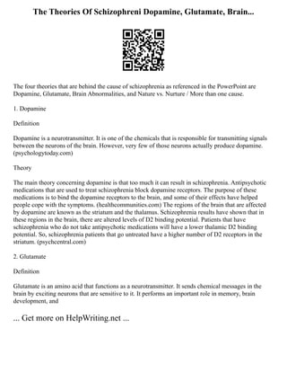 The Theories Of Schizophreni Dopamine, Glutamate, Brain...
The four theories that are behind the cause of schizophrenia as referenced in the PowerPoint are
Dopamine, Glutamate, Brain Abnormalities, and Nature vs. Nurture / More than one cause.
1. Dopamine
Definition
Dopamine is a neurotransmitter. It is one of the chemicals that is responsible for transmitting signals
between the neurons of the brain. However, very few of those neurons actually produce dopamine.
(psychologytoday.com)
Theory
The main theory concerning dopamine is that too much it can result in schizophrenia. Antipsychotic
medications that are used to treat schizophrenia block dopamine receptors. The purpose of these
medications is to bind the dopamine receptors to the brain, and some of their effects have helped
people cope with the symptoms. (healthcommunities.com) The regions of the brain that are affected
by dopamine are known as the striatum and the thalamus. Schizophrenia results have shown that in
these regions in the brain, there are altered levels of D2 binding potential. Patients that have
schizophrenia who do not take antipsychotic medications will have a lower thalamic D2 binding
potential. So, schizophrenia patients that go untreated have a higher number of D2 receptors in the
striatum. (psychcentral.com)
2. Glutamate
Definition
Glutamate is an amino acid that functions as a neurotransmitter. It sends chemical messages in the
brain by exciting neurons that are sensitive to it. It performs an important role in memory, brain
development, and
... Get more on HelpWriting.net ...
 