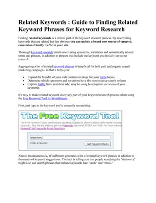 Related Keywords : Guide to Finding Related
Keyword Phrases for Keyword Research
Finding related keywords is a critical part of the keyword research process. By discovering
keywords that are related but less obvious you can unlock a brand new source of targeted,
conversion-friendly traffic to your site.

Thorough keyword research entails uncovering synonyms, variations and semantically related
terms and phrases, in addition to phrases that include the keyword you initially set out to
research.

Aggregating a list of related keyword phrases is beneficial for both paid and organic search
marketing campaigns, in that it helps you:

       Expand the breadth of your web content coverage for your niche topics
       Determine which synonyms and variations have the most relative search volume
       Capture traffic from searchers who may be using less popular variations of your
       keywords

It's easy to make related keyword discovery part of your keyword research process when using
the Free Keyword Tool by WordStream.

First, just type in the keyword you're currently researching:




Almost instantaneously, WordStream generates a list of related keyword phrases in addition to
thousands of keyword suggestions. The tool is telling you that people searching for "stationery"
might also use search phrases that include keywords like "cards" and "email."
 