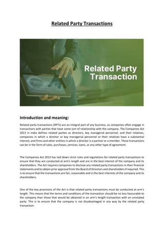 Related Party Transactions
Introduction and meaning:
Related party transactions (RPTs) are an integral part of any business, as companies often engage in
transactions with parties that have some sort of relationship with the company. The Companies Act
2013 in India defines related parties as directors, key managerial personnel, and their relatives,
companies in which a director or key managerial personnel or their relatives have a substantial
interest, and firms and other entities in which a director is a partner or a member. These transactions
can be in the form of sales, purchases, services, loans, or any other type of agreement.
The Companies Act 2013 has laid down strict rules and regulations for related party transactions to
ensure that they are conducted at arm's length and are in the best interest of the company and its
shareholders. The Act requires companies to disclose any related party transactions in their financial
statements and to obtain prior approval from the Board of Directors and shareholders if required. This
is to ensure that the transactions are fair, reasonable and in the best interests of the company and its
shareholders.
One of the key provisions of the Act is that related party transactions must be conducted at arm's
length. This means that the terms and conditions of the transaction should be no less favourable to
the company than those that would be obtained in an arm's length transaction with an unrelated
party. This is to ensure that the company is not disadvantaged in any way by the related party
transaction.
 
