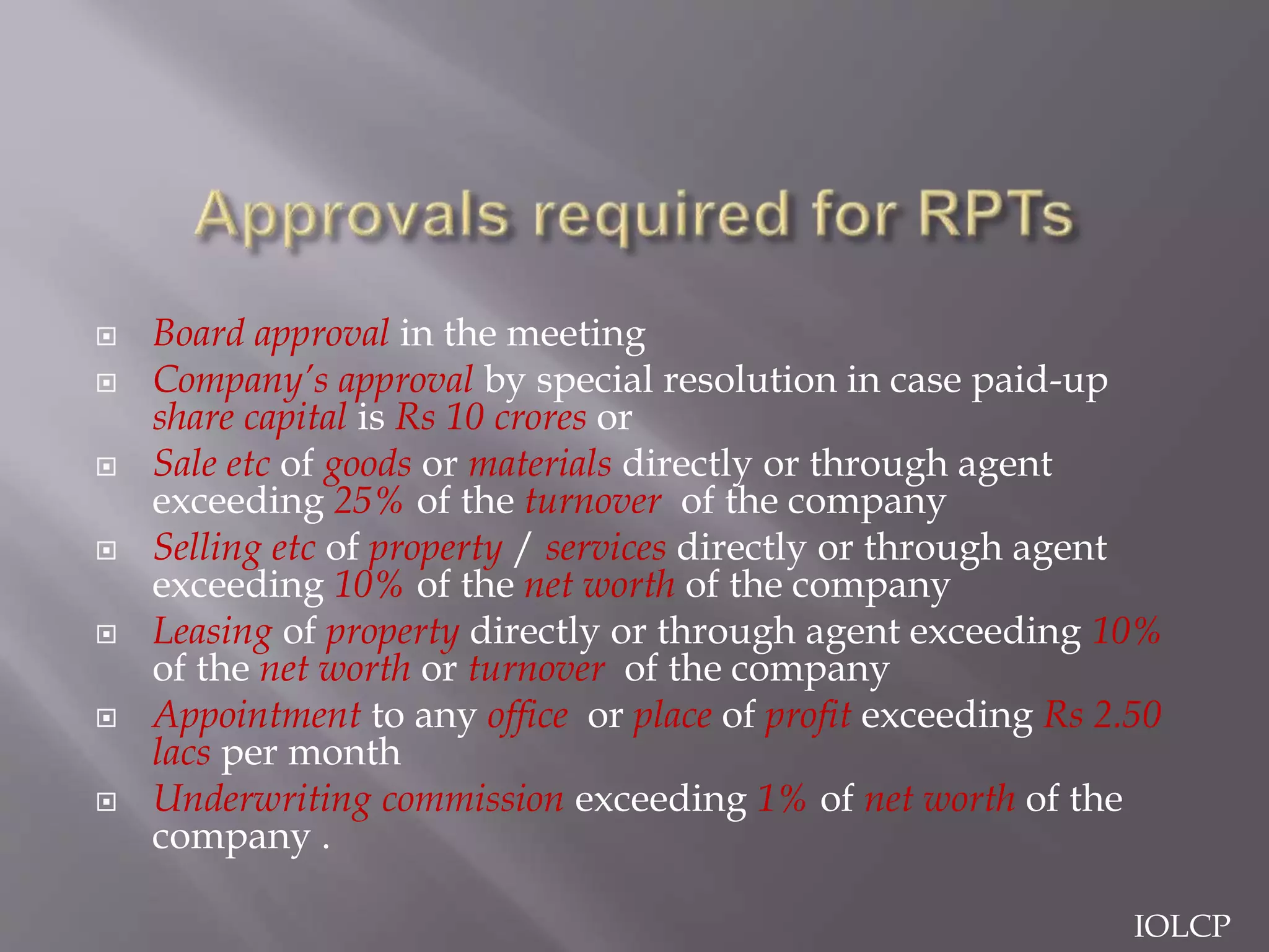 Board approval in the meeting
 Company’s approval by special resolution in case paid-up
share capital is Rs 10 crores or
 Sale etc of goods or materials directly or through agent
exceeding 25% of the turnover of the company
 Selling etc of property / services directly or through agent
exceeding 10% of the net worth of the company
 Leasing of property directly or through agent exceeding 10%
of the net worth or turnover of the company
 Appointment to any office or place of profit exceeding Rs 2.50
lacs per month
 Underwriting commission exceeding 1% of net worth of the
company .
IOLCP
 