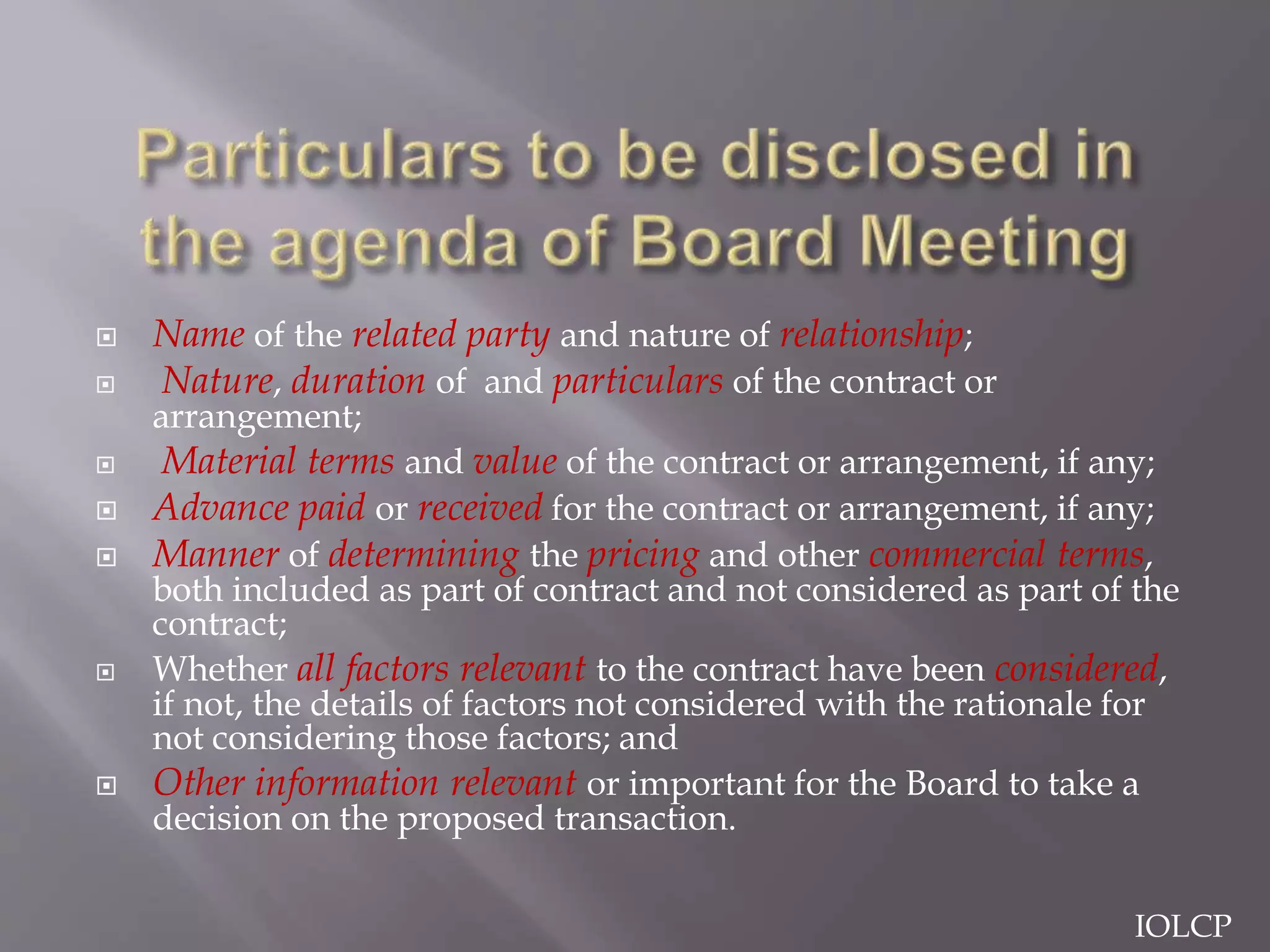  Name of the related party and nature of relationship;
 Nature, duration of and particulars of the contract or
arrangement;
 Material terms and value of the contract or arrangement, if any;
 Advance paid or received for the contract or arrangement, if any;
 Manner of determining the pricing and other commercial terms,
both included as part of contract and not considered as part of the
contract;
 Whether all factors relevant to the contract have been considered,
if not, the details of factors not considered with the rationale for
not considering those factors; and
 Other information relevant or important for the Board to take a
decision on the proposed transaction.
IOLCP
 