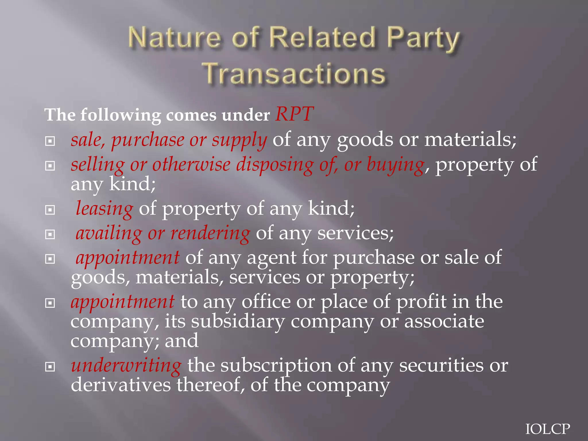 The following comes under RPT
 sale, purchase or supply of any goods or materials;
 selling or otherwise disposing of, or buying, property of
any kind;
 leasing of property of any kind;
 availing or rendering of any services;
 appointment of any agent for purchase or sale of
goods, materials, services or property;
 appointment to any office or place of profit in the
company, its subsidiary company or associate
company; and
 underwriting the subscription of any securities or
derivatives thereof, of the company
IOLCP
 