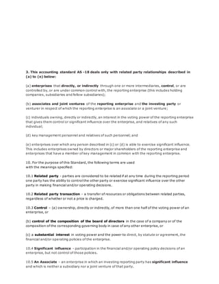 3. This accounting standard AS -18 deals only with related party relationships described in
(a) to (e) below:
(a) enterprises that directly, or indirectly through one or more intermediaries, control, or are
controlled by, or are under common control with, the reporting enterprise (this includes holding
companies, subsidiaries and fellow subsidiaries);
(b) associates and joint ventures of the reporting enterprise and the investing party or
venturer in respect of which the reporting enterprise is an associate or a joint venture;
(c) individuals owning, directly or indirectly, an interest in the voting power of the reporting enterprise
that gives them control or significant influence over the enterprise, and relatives of any such
individual;
(d) key management personnel and relatives of such personnel; and
(e) enterprises over which any person described in (c) or (d) is able to exercise significant influence.
This includes enterprises owned by directors or major shareholders of the reporting enterprise and
enterprises that have a member of key management in common with the reporting enterprise.
10. For the purpose of this Standard, the following terms are used
with the meanings specified:
10.1 Related party - parties are considered to be related if at any time during the reporting period
one party has the ability to control the other party or exercise significant influence over the other
party in making financial and/or operating decisions.
10.2 Related party transaction - a transfer of resources or obligations between related parties,
regardless of whether or not a price is charged.
10.3 Control – (a) ownership, directly or indirectly, of more than one half of the voting power of an
enterprise, or
(b) control of the composition of the board of directors in the case of a company or of the
composition of the corresponding governing body in case of any other enterprise, or
(c) a substantial interest in voting power and the power to direct, by statute or agreement, the
financial and/or operating policies of the enterprise.
10.4 Significant influence - participation in the financial and/or operating policy decisions of an
enterprise, but not control of those policies.
10.5 An Associate - an enterprise in which an investing reporting party has significant influence
and which is neither a subsidiary nor a joint venture of that party.
 