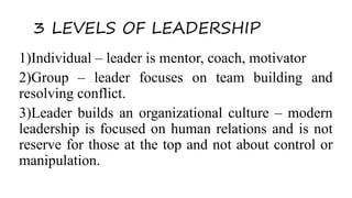 3 LEVELS OF LEADERSHIP
1)Individual – leader is mentor, coach, motivator
2)Group – leader focuses on team building and
resolving conflict.
3)Leader builds an organizational culture – modern
leadership is focused on human relations and is not
reserve for those at the top and not about control or
manipulation.
 