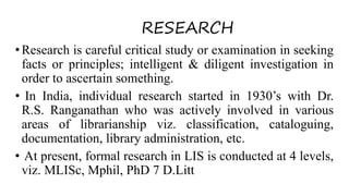 RESEARCH
•Research is careful critical study or examination in seeking
facts or principles; intelligent & diligent investigation in
order to ascertain something.
• In India, individual research started in 1930’s with Dr.
R.S. Ranganathan who was actively involved in various
areas of librarianship viz. classification, cataloguing,
documentation, library administration, etc.
• At present, formal research in LIS is conducted at 4 levels,
viz. MLISc, Mphil, PhD 7 D.Litt
 
