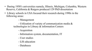 • During 1950’s universities namely, Illinois, Michigan, Columbia, Western
Reserve, California & Rutgers produced 129 PhD dissertation
• Library schools in USA focused their research during 1990s in the
following areas:
- Management
- Utilization of variety of communication media &
technologies in Library & information Centers
- Acquisition
- Information system, documentation, IT
- User studies
- LIS education
- Databases
 