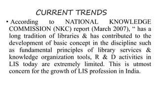 CURRENT TRENDS
• According to NATIONAL KNOWLEDGE
COMMISSION (NKC) report (March 2007), “ has a
long tradition of libraries & has contributed to the
development of basic concept in the discipline such
as fundamental principles of library services &
knowledge organization tools, R & D activities in
LIS today are extremely limited. This is utmost
concern for the growth of LIS profession in India.
 
